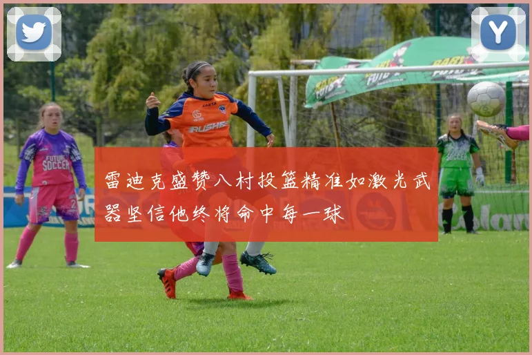 雷迪克盛赞八村投篮精准如激光武器坚信他终将命中每一球