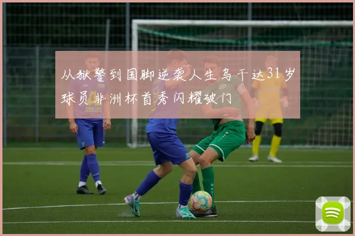 从狱警到国脚逆袭人生乌干达31岁球员非洲杯首秀闪耀破门