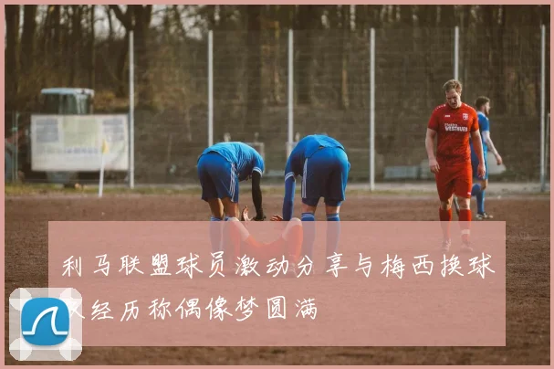 利马联盟球员激动分享与梅西换球衣经历称偶像梦圆满