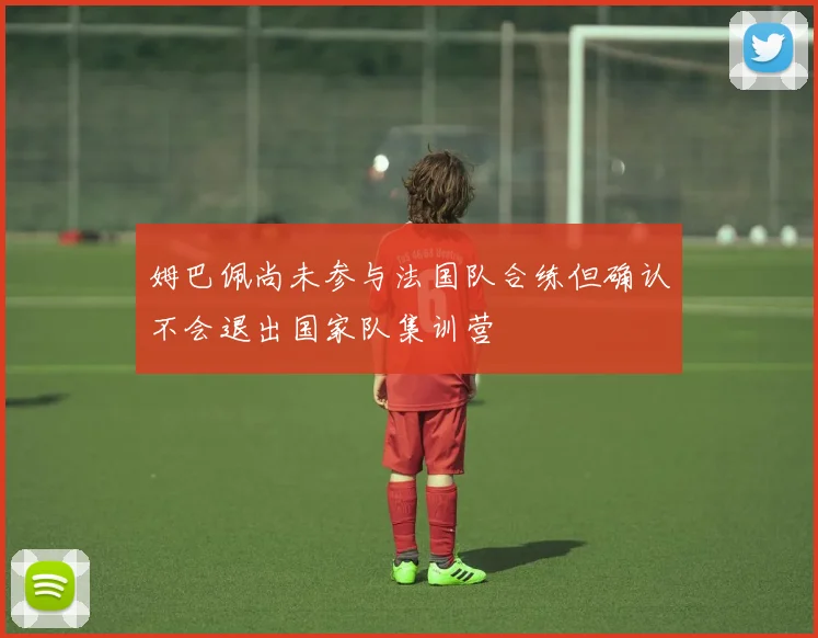 姆巴佩尚未参与法国队合练但确认不会退出国家队集训营