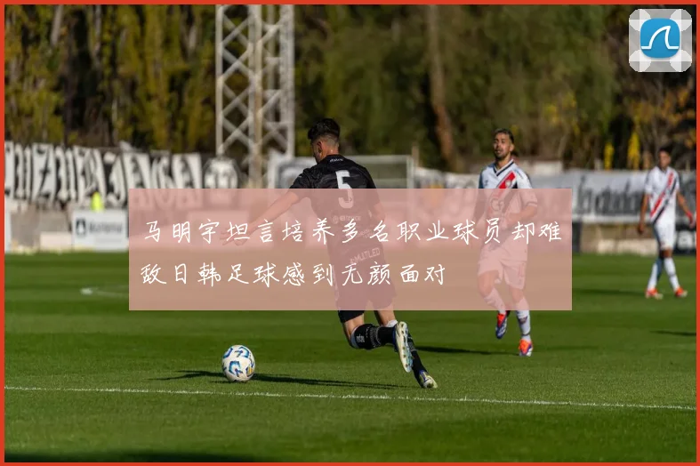 马明宇坦言培养多名职业球员却难敌日韩足球感到无颜面对