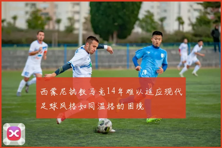 西蒙尼执教马竞14年难以适应现代足球风格如同温格的困境