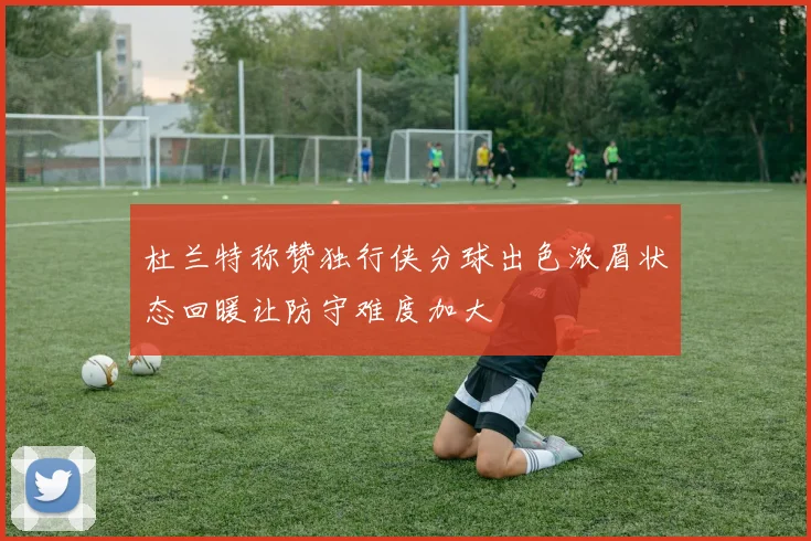 杜兰特称赞独行侠分球出色浓眉状态回暖让防守难度加大