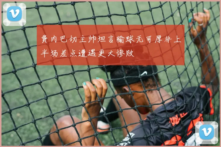 费内巴切主帅坦言输球无可厚非上半场差点遭遇更大惨败