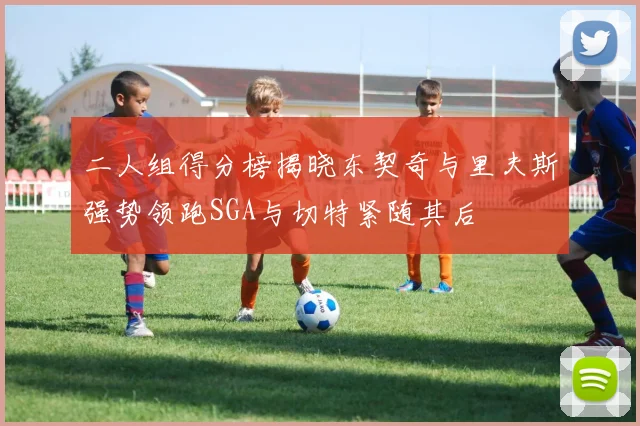 二人组得分榜揭晓东契奇与里夫斯强势领跑SGA与切特紧随其后