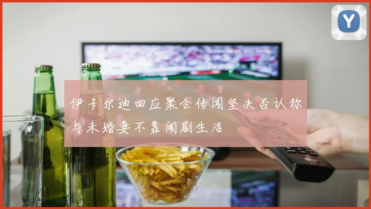 伊卡尔迪回应聚会传闻坚决否认称与未婚妻不靠闹剧生活