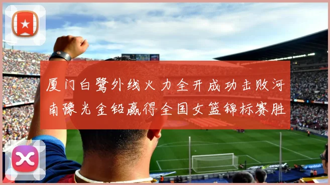 厦门白鹭外线火力全开成功击败河南豫光金铅赢得全国女篮锦标赛胜利
