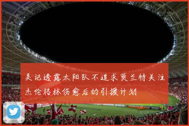 美记透露太阳队不追求莫兰特关注杰伦格林伤愈后的引援计划