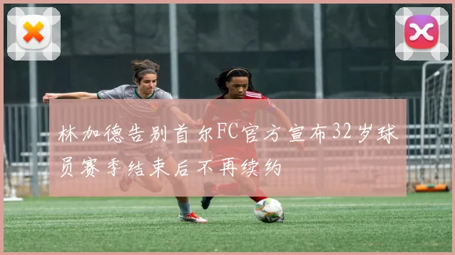 林加德告别首尔FC官方宣布32岁球员赛季结束后不再续约