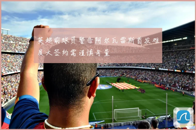 英超前球员警告阿尔瓦雷斯首发难度大签约需谨慎考量