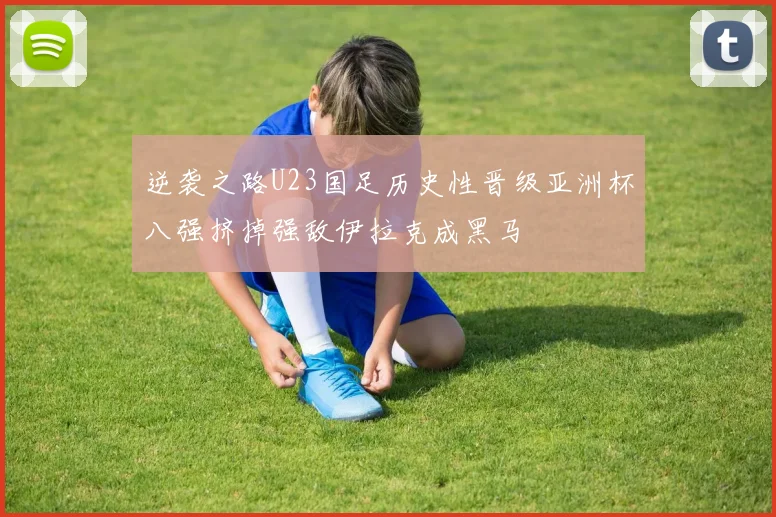 逆袭之路U23国足历史性晋级亚洲杯八强挤掉强敌伊拉克成黑马