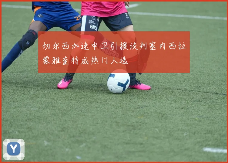 切尔西加速中卫引援谈判塞内西拉蒙雅奎特成热门人选