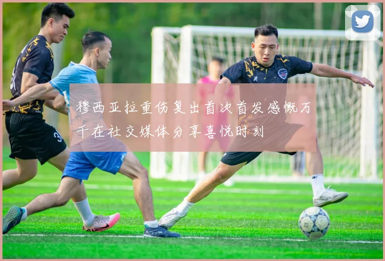 穆西亚拉重伤复出首次首发感慨万千在社交媒体分享喜悦时刻