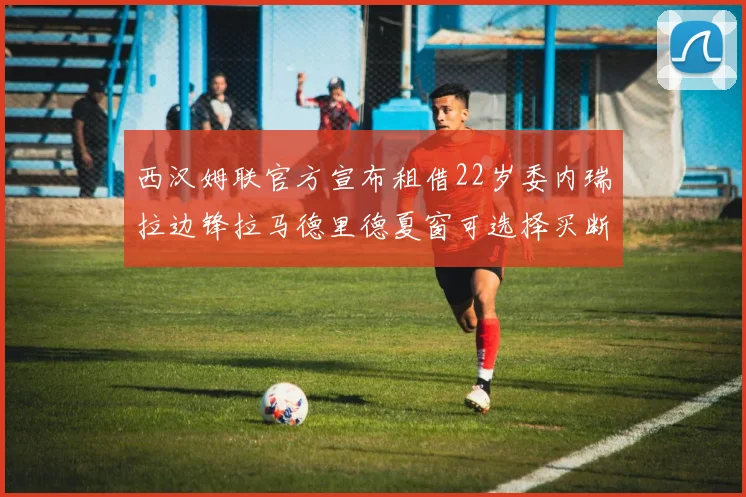 西汉姆联官方宣布租借22岁委内瑞拉边锋拉马德里德夏窗可选择买断