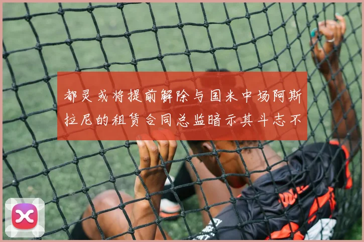 都灵或将提前解除与国米中场阿斯拉尼的租赁合同总监暗示其斗志不足