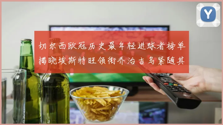 切尔西欧冠历史最年轻进球者榜单揭晓埃斯特旺领衔乔治吉乌紧随其后
