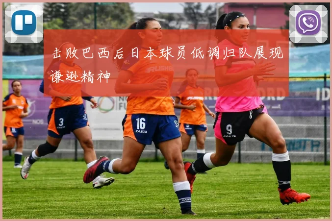 击败巴西后日本球员低调归队展现谦逊精神