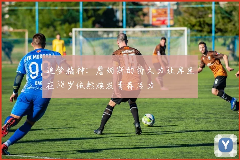 追梦精神：詹姆斯的持久力让库里在38岁依然焕发青春活力