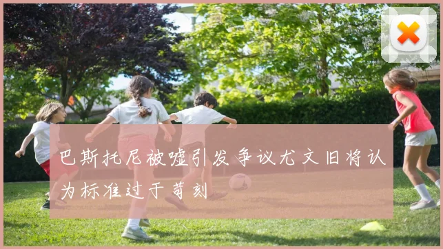 巴斯托尼被嘘引发争议尤文旧将认为标准过于苛刻