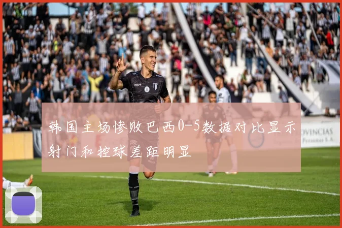 韩国主场惨败巴西0-5数据对比显示射门和控球差距明显