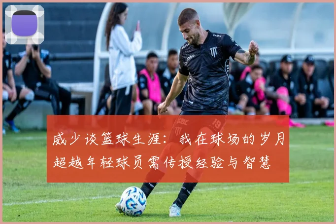 威少谈篮球生涯：我在球场的岁月超越年轻球员需传授经验与智慧