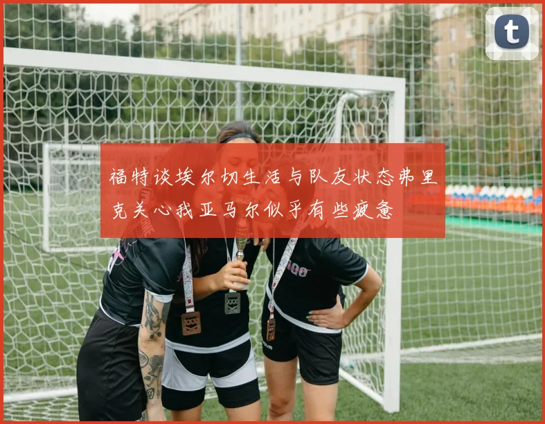 福特谈埃尔切生活与队友状态弗里克关心我亚马尔似乎有些疲惫