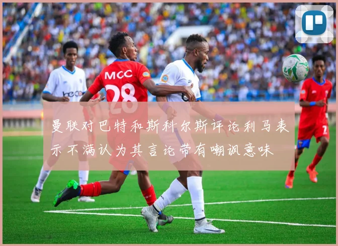 曼联对巴特和斯科尔斯评论利马表示不满认为其言论带有嘲讽意味