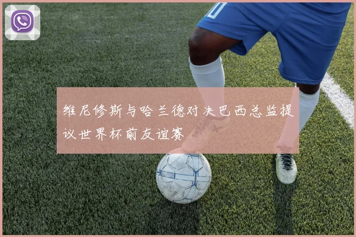 维尼修斯与哈兰德对决巴西总监提议世界杯前友谊赛