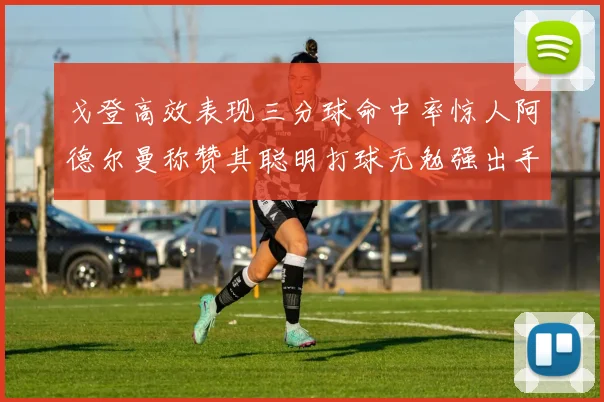 戈登高效表现三分球命中率惊人阿德尔曼称赞其聪明打球无勉强出手