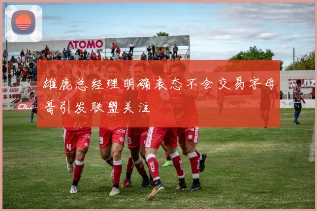 雄鹿总经理明确表态不会交易字母哥引发联盟关注