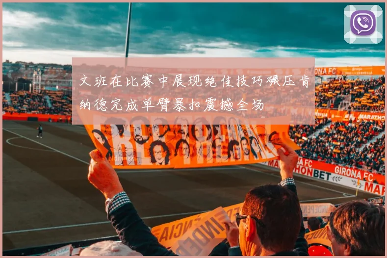 文班在比赛中展现绝佳技巧碾压肯纳德完成单臂暴扣震撼全场