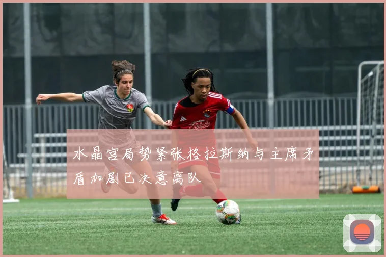 水晶宫局势紧张格拉斯纳与主席矛盾加剧已决意离队