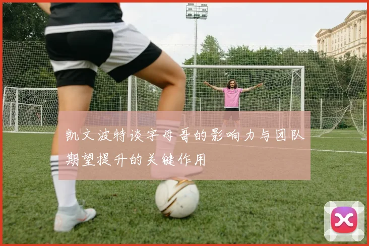 凯文波特谈字母哥的影响力与团队期望提升的关键作用