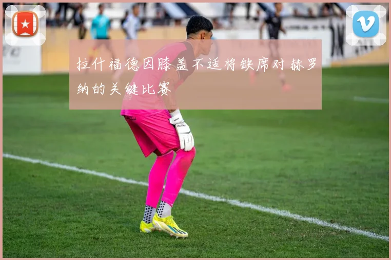 拉什福德因膝盖不适将缺席对赫罗纳的关键比赛