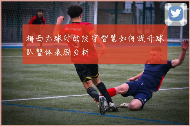 梅西无球时的防守智慧如何提升球队整体表现分析