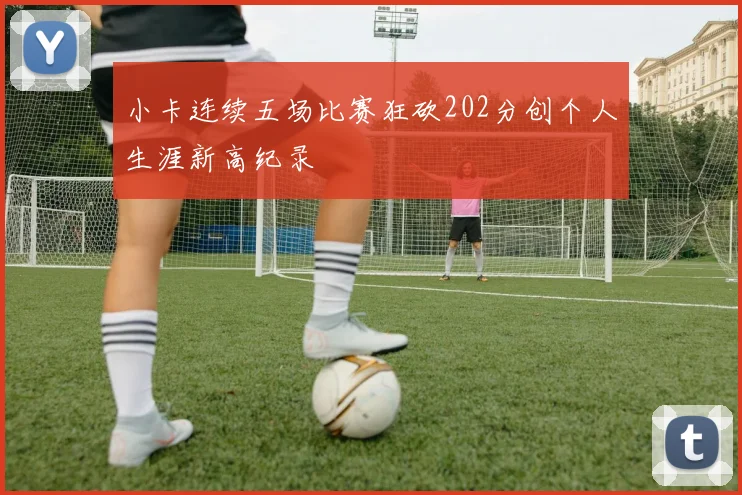 小卡连续五场比赛狂砍202分创个人生涯新高纪录