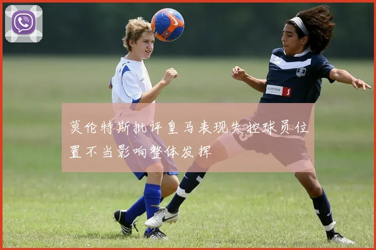 莫伦特斯批评皇马表现失控球员位置不当影响整体发挥