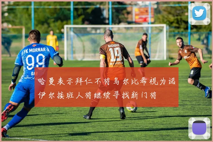 哈曼表示拜仁不将乌尔比希视为诺伊尔接班人将继续寻找新门将